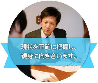 現状を正確に把握し、親身に向き合います。